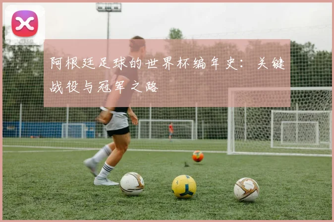 阿根廷足球的世界杯编年史：关键战役与冠军之路